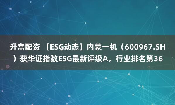 升富配资 【ESG动态】内蒙一机（600967.SH）获华证指数ESG最新评级A，行业排名第36