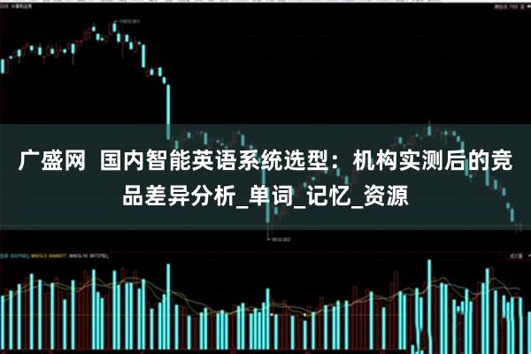 广盛网  国内智能英语系统选型：机构实测后的竞品差异分析_单词_记忆_资源