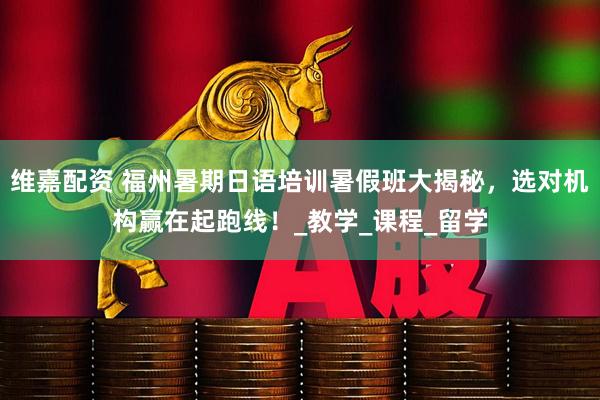 维嘉配资 福州暑期日语培训暑假班大揭秘，选对机构赢在起跑线！_教学_课程_留学