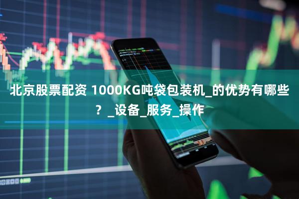 北京股票配资 1000KG吨袋包装机_的优势有哪些？_设备_服务_操作