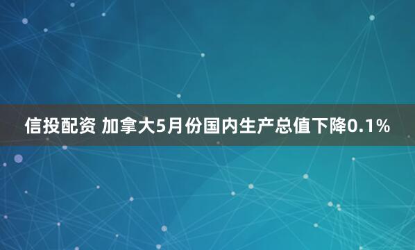 信投配资 加拿大5月份国内生产总值下降0.1%