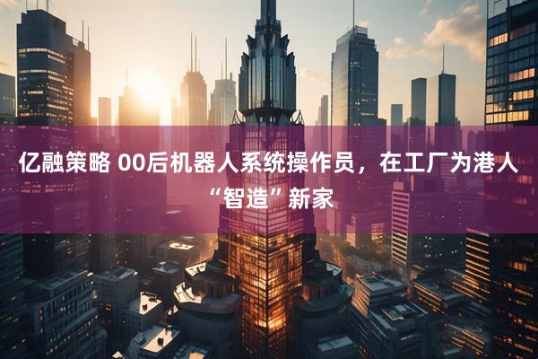 亿融策略 00后机器人系统操作员，在工厂为港人“智造”新家