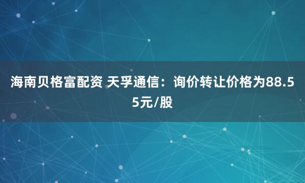 海南贝格富配资 天孚通信：询价转让价格为88.55元/股