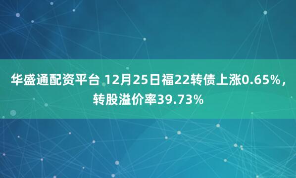 华盛通配资平台 12月25日福22转债上涨0.65%，转股溢价率39.73%