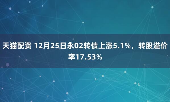 天猫配资 12月25日永02转债上涨5.1%，转股溢价率17.53%