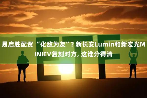 易启胜配资 “化敌为友”? 新长安Lumin和新宏光MINIEV复刻对方, 这谁分得清