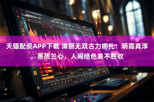 天猫配资APP下载 清丽无双古力娜扎：明霞真淳，蕙质兰心，人间绝色美不胜收