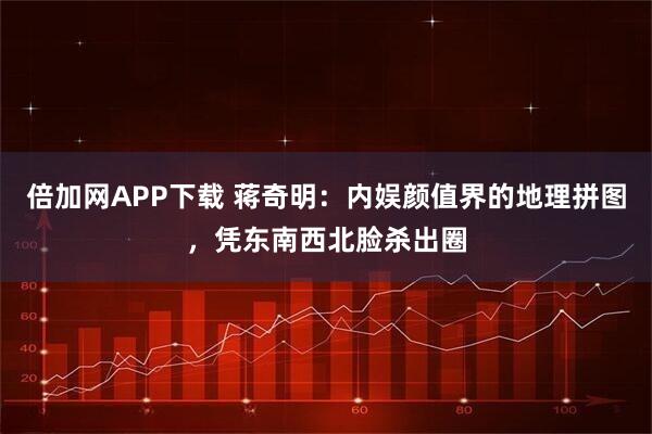 倍加网APP下载 蒋奇明：内娱颜值界的地理拼图，凭东南西北脸杀出圈